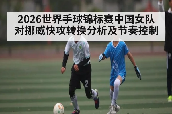 2026世界手球锦标赛中国女队对挪威快攻转换分析及节奏控制（kaiyun）