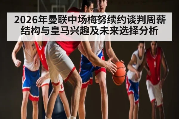 2026年曼联中场梅努续约谈判周薪结构与皇马兴趣及未来选择分析（kaiyun）